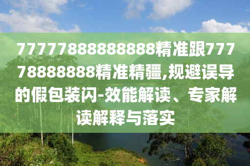 77777888888888精準跟77778888888精準精疆,規避誤導的假包裝閃-效能解讀、專家解讀解釋與落實