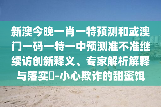 新澳今晚一肖一特預測和或澳門一碼一特一中預測準不準繼續訪創新釋義、專家解析解釋與落實?-小心欺詐的甜蜜餌