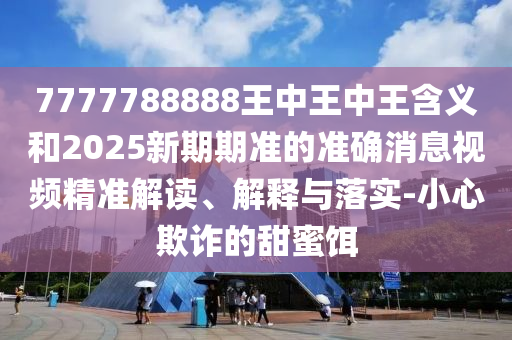 7777788888王中王中王含義和2025新期期準的準確消息視頻精準解讀、解釋與落實-小心欺詐的甜蜜餌