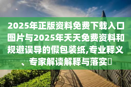 2025年正版資料免費下載入口圖片與2025年天天免費資料和規避誤導的假包裝紙,專業釋義、專家解讀解釋與落實?