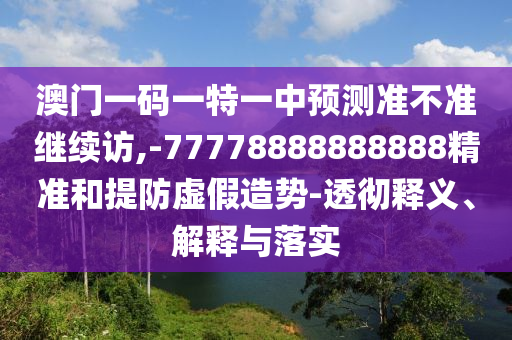 澳門一碼一特一中預測準不準繼續訪,-77778888888888精準和提防虛假造勢-透徹釋義、解釋與落實