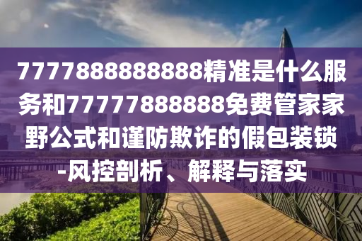 7777888888888精準是什么服務和77777888888免費管家家野公式和謹防欺詐的假包裝鎖-風控剖析、解釋與落實