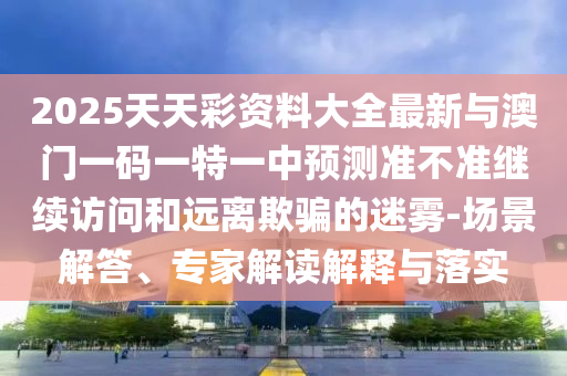 2025天天彩資料大全最新與澳門一碼一特一中預測準不準繼續訪問和遠離欺騙的迷霧-場景解答、專家解讀解釋與落實