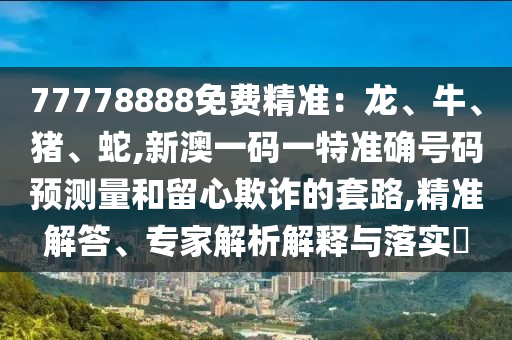 77778888免費精準：龍、牛、豬、蛇,新澳一碼一特準確號碼預測量和留心欺詐的套路,精準解答、專家解析解釋與落實?