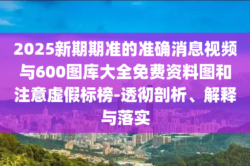 2025新期期準(zhǔn)的準(zhǔn)確消息視頻與600圖庫(kù)大全免費(fèi)資料圖和注意虛假標(biāo)榜-透徹剖析、解釋與落實(shí)