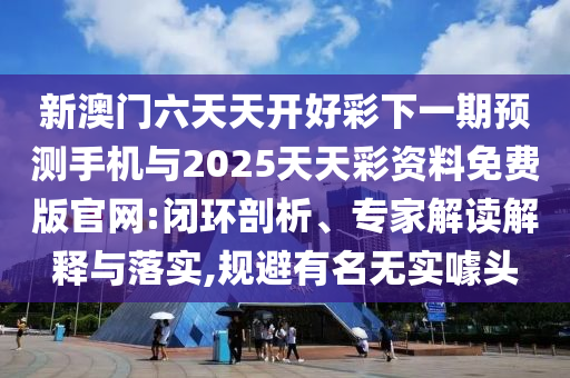 新澳門六天天開好彩下一期預測手機與2025天天彩資料免費版官網:閉環剖析、專家解讀解釋與落實,規避有名無實噱頭