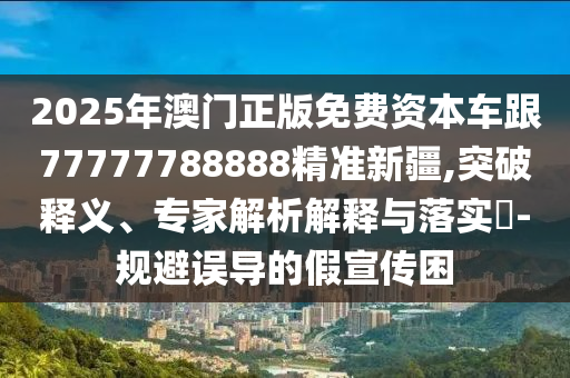 2025年澳門正版免費資本車跟77777788888精準新疆,突破釋義、專家解析解釋與落實?-規避誤導的假宣傳困