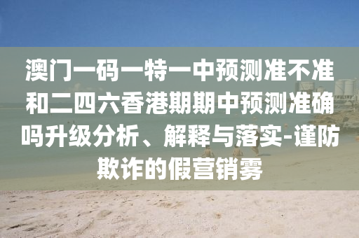 澳門一碼一特一中預(yù)測準(zhǔn)不準(zhǔn)和二四六香港期期中預(yù)測準(zhǔn)確嗎升級分析、解釋與落實(shí)-謹(jǐn)防欺詐的假營銷霧