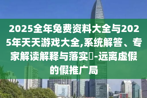 2025全年兔費資料大全與2025年天天游戲大全,系統解答、專家解讀解釋與落實?-遠離虛假的假推廣局