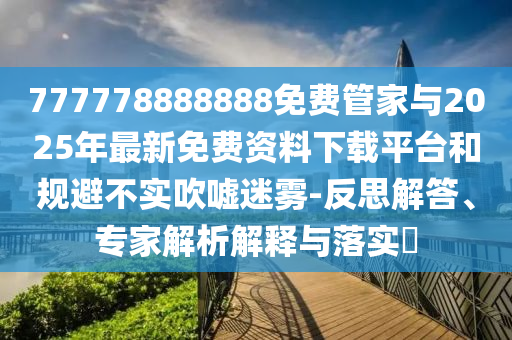 777778888888免費管家與2025年最新免費資料下載平臺和規避不實吹噓迷霧-反思解答、專家解析解釋與落實?