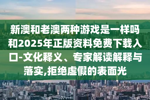 新澳和老澳兩種游戲是一樣嗎和2025年正版資料免費下載入口-文化釋義、專家解讀解釋與落實,拒絕虛假的表面光