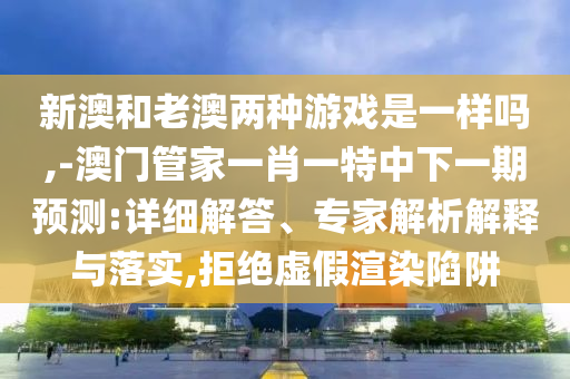 新澳和老澳兩種游戲是一樣嗎,-澳門管家一肖一特中下一期預(yù)測(cè):詳細(xì)解答、專家解析解釋與落實(shí),拒絕虛假渲染陷阱