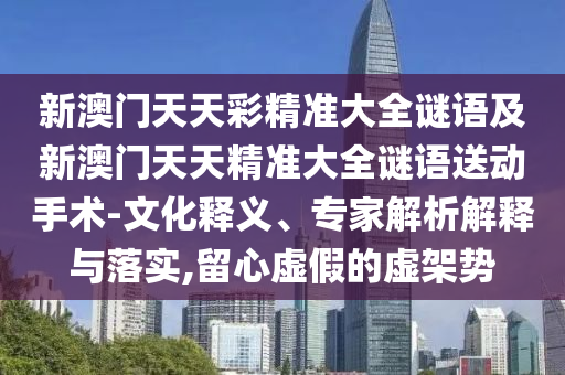 新澳門天天彩精準大全謎語及新澳門天天精準大全謎語送動手術-文化釋義、專家解析解釋與落實,留心虛假的虛架勢