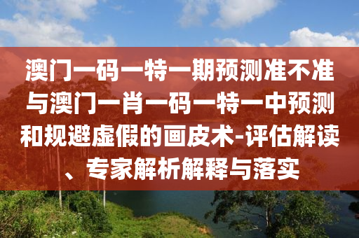 澳門一碼一特一期預測準不準與澳門一肖一碼一特一中預測和規(guī)避虛假的畫皮術-評估解讀、專家解析解釋與落實