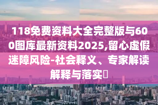 118免費資料大全完整版與600圖庫最新資料2025,留心虛假迷障風險-社會釋義、專家解讀解釋與落實?