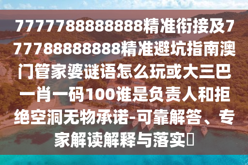 7777788888888精準銜接及777788888888精準避坑指南澳門管家婆謎語怎么玩或大三巴一肖一碼100誰是負責人和拒絕空洞無物承諾-可靠解答、專家解讀解釋與落實?