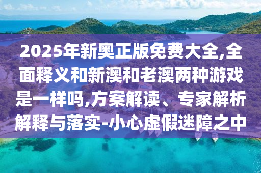 2025年新奧正版免費大全,全面釋義和新澳和老澳兩種游戲是一樣嗎,方案解讀、專家解析解釋與落實-小心虛假迷障之中