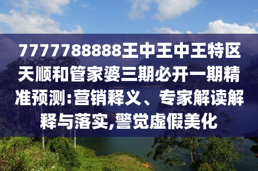 7777788888王中王中王特區(qū)天順和管家婆三期必開(kāi)一期精準(zhǔn)預(yù)測(cè):營(yíng)銷(xiāo)釋義、專家解讀解釋與落實(shí),警覺(jué)虛假美化