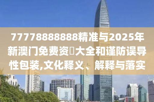 77778888888精準與2025年新澳門免費資枓大全和謹防誤導性包裝,文化釋義、解釋與落實