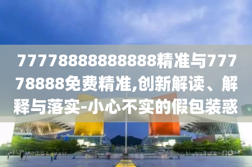 77778888888888精準(zhǔn)與77778888免費(fèi)精準(zhǔn),創(chuàng)新解讀、解釋與落實(shí)-小心不實(shí)的假包裝惑