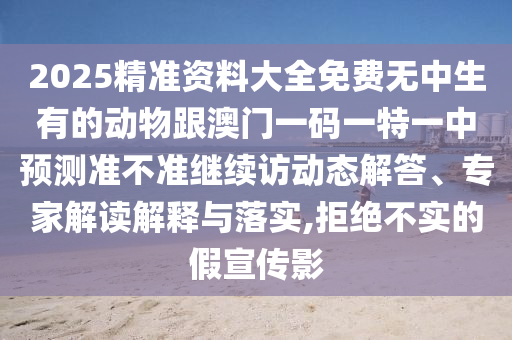 2025精準(zhǔn)資料大全免費(fèi)無(wú)中生有的動(dòng)物跟澳門(mén)一碼一特一中預(yù)測(cè)準(zhǔn)不準(zhǔn)繼續(xù)訪動(dòng)態(tài)解答、專家解讀解釋與落實(shí),拒絕不實(shí)的假宣傳影