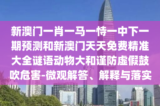 新澳門一肖一馬一恃一中下一期預測和新澳門天天免費精準大全謎語動物大和謹防虛假鼓吹危害-微觀解答、解釋與落實