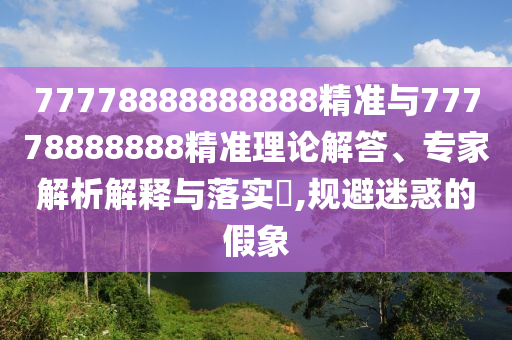 77778888888888精準(zhǔn)與77778888888精準(zhǔn)理論解答、專(zhuān)家解析解釋與落實(shí)?,規(guī)避迷惑的假象