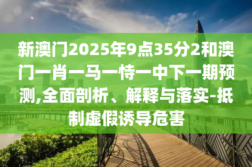 新澳門2025年9點35分2和澳門一肖一馬一恃一中下一期預測,全面剖析、解釋與落實-抵制虛假誘導危害