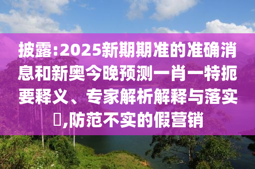 披露:2025新期期準的準確消息和新奧今晚預測一肖一特扼要釋義、專家解析解釋與落實?,防范不實的假營銷