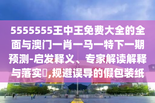 5555555王中王免費大全的全面與澳門一肖一馬一特下一期預測-啟發釋義、專家解讀解釋與落實?,規避誤導的假包裝紙