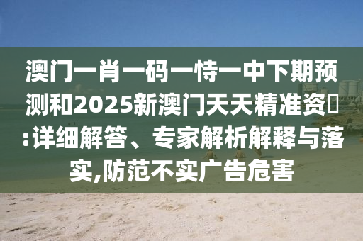 澳門一肖一碼一恃一中下期預測和2025新澳門天天精準資枓:詳細解答、專家解析解釋與落實,防范不實廣告危害