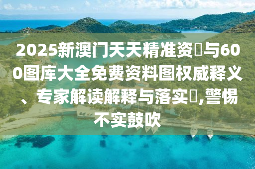 2025新澳門天天精準(zhǔn)資枓與600圖庫大全免費資料圖權(quán)威釋義、專家解讀解釋與落實?,警惕不實鼓吹