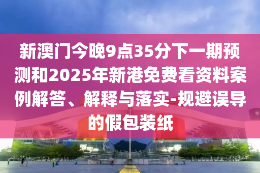 新澳門今晚9點35分下一期預測和2025年新港免費看資料案例解答、解釋與落實-規避誤導的假包裝紙