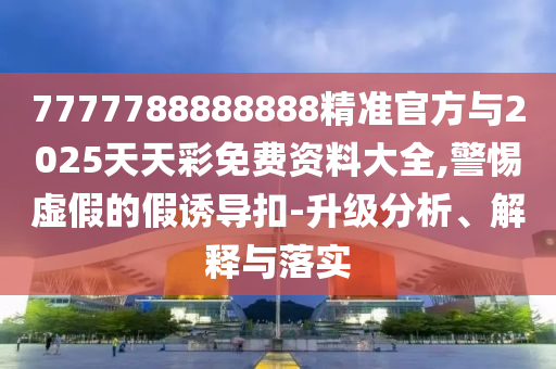 7777788888888精準官方與2025天天彩免費資料大全,警惕虛假的假誘導扣-升級分析、解釋與落實