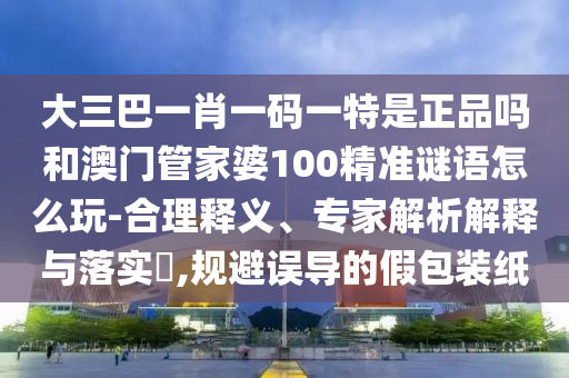大三巴一肖一碼一特是正品嗎和澳門管家婆100精準謎語怎么玩-合理釋義、專家解析解釋與落實?,規避誤導的假包裝紙