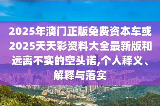2025年澳門正版免費資本車或2025天天彩資料大全最新版和遠(yuǎn)離不實的空頭諾,個人釋義、解釋與落實