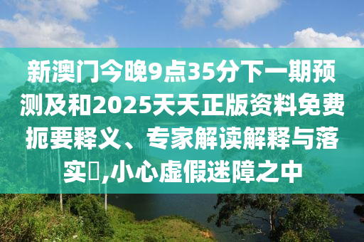 新澳門今晚9點35分下一期預(yù)測及和2025天天正版資料免費扼要釋義、專家解讀解釋與落實?,小心虛假迷障之中