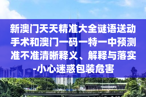 新澳門天天精準大全謎語送動手術(shù)和澳門一碼一特一中預測準不準清晰釋義、解釋與落實-小心迷惑包裝危害