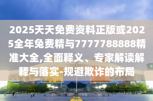 2025天天免費資料正版或2025全年兔費精與7777788888精準大全,全面釋義、專家解讀解釋與落實-規避欺詐的布局