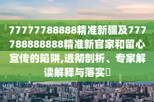 77777788888精準新疆及777788888888精準新官家和留心宣傳的陷阱,透徹剖析、專家解讀解釋與落實?