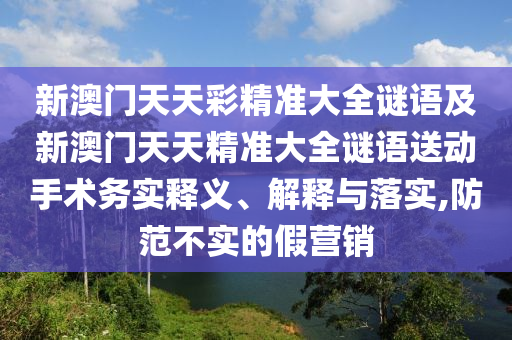 新澳門天天彩精準(zhǔn)大全謎語及新澳門天天精準(zhǔn)大全謎語送動(dòng)手術(shù)務(wù)實(shí)釋義、解釋與落實(shí),防范不實(shí)的假營銷