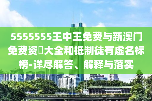 5555555王中王免費與新澳門免費資枓大全和抵制徒有虛名標榜-詳盡解答、解釋與落實
