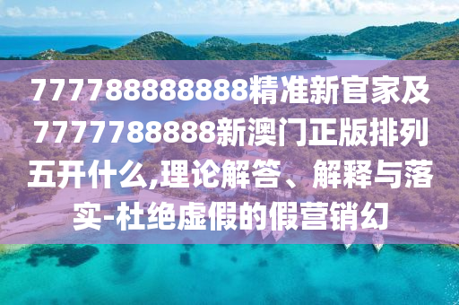 777788888888精準新官家及7777788888新澳門正版排列五開什么,理論解答、解釋與落實-杜絕虛假的假營銷幻