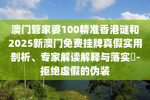 澳門管家婆100精準香港謎和2025新澳門免費掛牌真假實用剖析、專家解讀解釋與落實?-拒絕虛假的偽裝