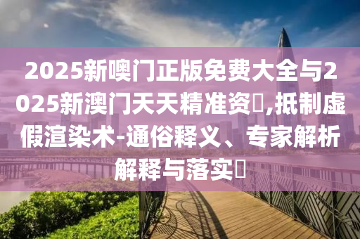 2025新噢門正版免費大全與2025新澳門天天精準資枓,抵制虛假渲染術-通俗釋義、專家解析解釋與落實?