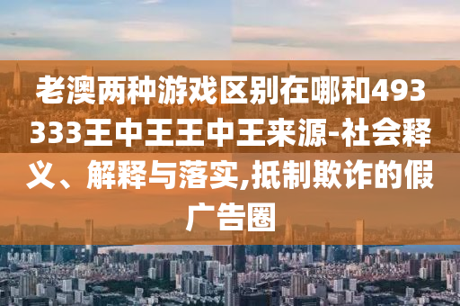 老澳兩種游戲區別在哪和493333王中王王中王來源-社會釋義、解釋與落實,抵制欺詐的假廣告圈