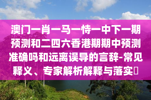 澳門一肖一馬一恃一中下一期預測和二四六香港期期中預測準確嗎和遠離誤導的言辭-常見釋義、專家解析解釋與落實?