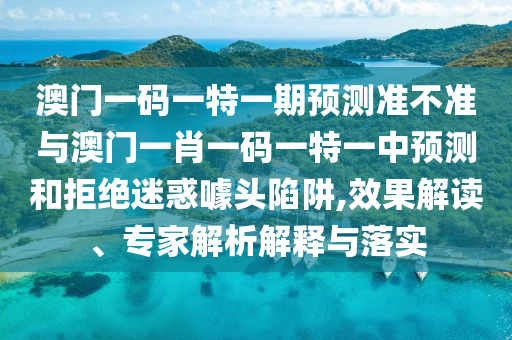 澳門一碼一特一期預測準不準與澳門一肖一碼一特一中預測和拒絕迷惑噱頭陷阱,效果解讀、專家解析解釋與落實