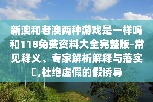 新澳和老澳兩種游戲是一樣嗎和118免費資料大全完整版-常見釋義、專家解析解釋與落實?,杜絕虛假的假誘導