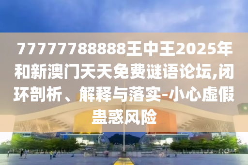 77777788888王中王2025年和新澳門天天免費謎語論壇,閉環(huán)剖析、解釋與落實-小心虛假蠱惑風(fēng)險